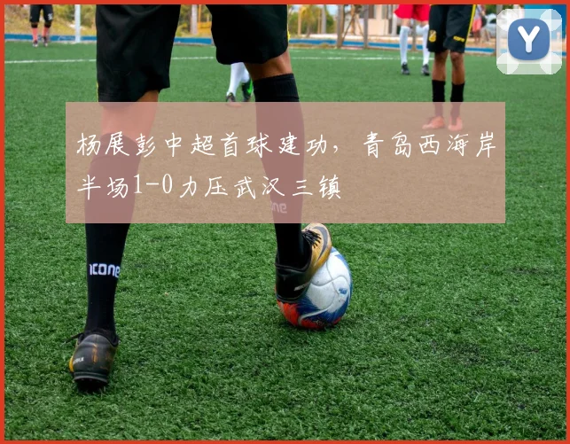 杨展彭中超首球建功，青岛西海岸半场1-0力压武汉三镇