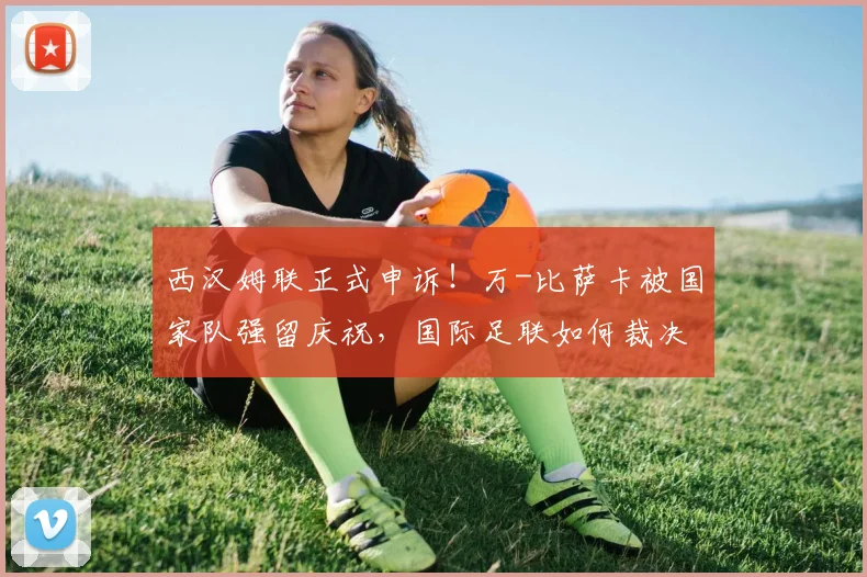 西汉姆联正式申诉！万-比萨卡被国家队强留庆祝，国际足联如何裁决球员征召纠纷？