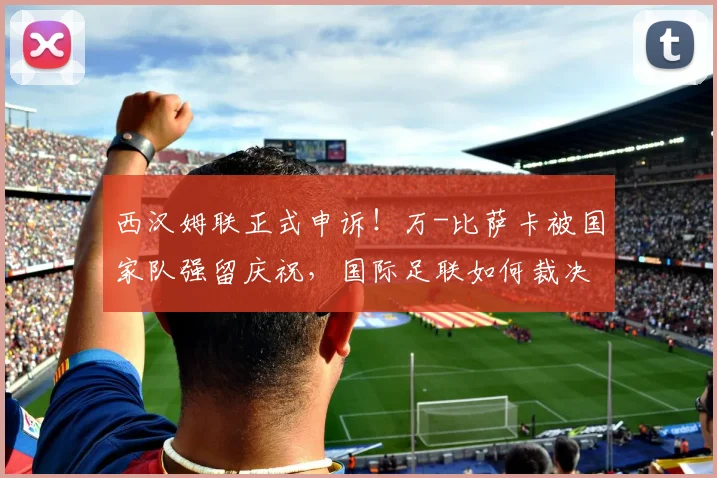 西汉姆联正式申诉!万-比萨卡被国家队强留庆祝,国际足联如何裁决球员征召纠纷?
