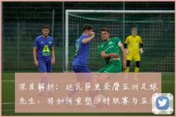 深度解析：达瓦萨里荣膺亚洲足球先生，将如何重塑沙特联赛与亚洲足球竞争版图
