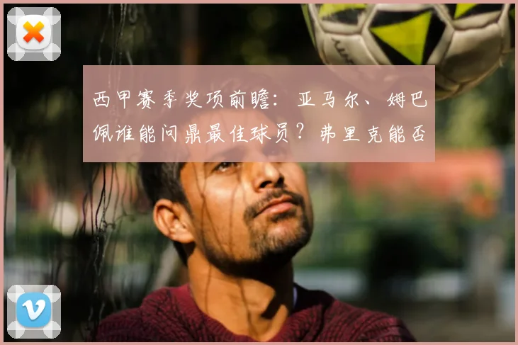 西甲赛季奖项前瞻:亚马尔、姆巴佩谁能问鼎最佳球员?弗里克能否获最佳主帅?