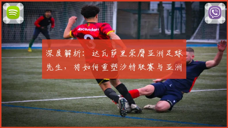 深度解析：达瓦萨里荣膺亚洲足球先生，将如何重塑沙特联赛与亚洲足球竞争版图