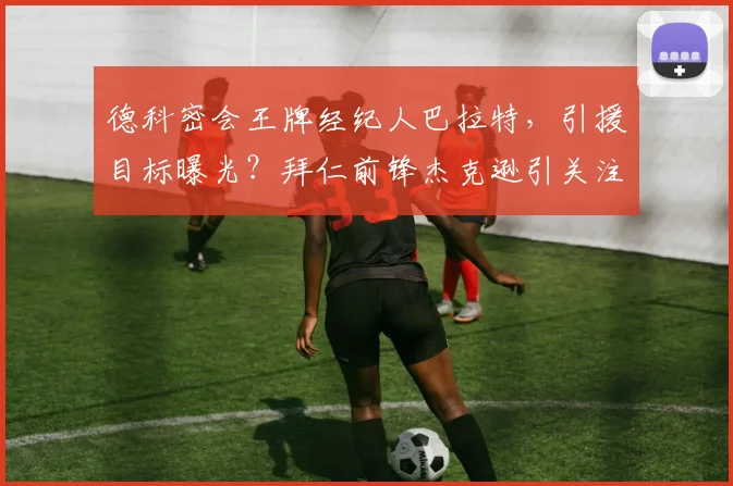 德科密会王牌经纪人巴拉特，引援目标曝光？拜仁前锋杰克逊引关注