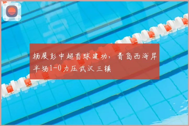 杨展彭中超首球建功，青岛西海岸半场1-0力压武汉三镇